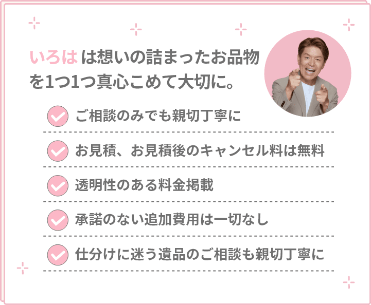 想いの詰まったお品物を1つ1つ真心こめて大切に。ご相談のみでも親切丁寧に・お見積、お見積後のキャンセル料は無料・透明性のある料金掲載・承諾のない追加費用は一切なし・仕分けに迷う遺品のご相談も親切丁寧に